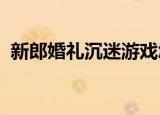 新郎婚礼沉迷游戏怎么回事沉迷的哪款游戏