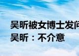 吴昕被女博士发问 在快本没有存在感怎么办吴昕：不介意