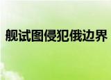 舰试图侵犯俄边界 俄军反潜舰果断出击驱离