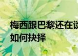梅西跟巴黎还在谈合同巴萨又报价 梅西将会如何抉择