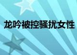 龙吟被控骚扰女性 龙吟是谁具体情况是什么