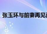张玉环与前妻再见面紧握双手 这是怎么回事