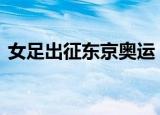 女足出征东京奥运 女足奥运会赛程时间公布