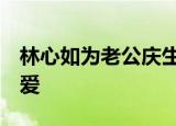 林心如为老公庆生  林心如老公是谁庆生秀恩爱