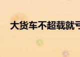 大货车不超载就亏本吗是真的吗什么情况
