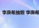 李庚希抽烟 李庚希是谁李庚希个人资料介绍