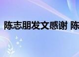 陈志朋发文感谢 陈志朋发文内容是啥感谢谁
