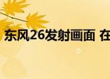 东风26发射画面 在哪里能看具体情况是什么