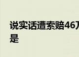 说实话遭索赔46万 具体情况是什么索赔原因是