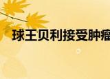 球王贝利接受肿瘤切除手术 目前情况如何