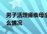 男子活埋瘫痪母亲 这是怎么回事母亲现在什么情况