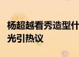 杨超越看秀造型什么样子的杨超越看秀造型曝光引热议