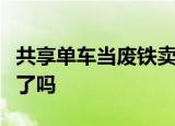 共享单车当废铁卖什么情况共享单车退出市场了吗