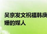 吴京发文祝福韩庚什么情况吴京是韩庚和卢靖姗的媒人