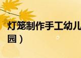灯笼制作手工幼儿园视频（灯笼制作手工幼儿园）