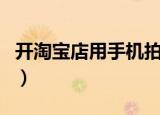 开淘宝店用手机拍摄（开淘宝店用手机可以吗）