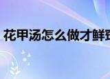 花甲汤怎么做才鲜窍门（花甲汤怎么做才鲜）