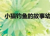 小猫钓鱼的故事幼儿园（小猫钓鱼的故事）
