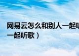 网易云怎么和别人一起听歌怎么发信息（网易云怎么和别人一起听歌）