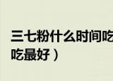 三七粉什么时间吃最好百度（三七粉什么时间吃最好）