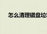 怎么清理磁盘垃圾（怎么清理c盘垃圾）