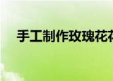 手工制作玫瑰花花束（手工制作玫瑰花）
