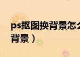 ps抠图换背景怎么融合得无痕迹（ps抠图换背景）