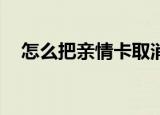 怎么把亲情卡取消（怎么把qq空间关闭）