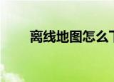 离线地图怎么下载使用（离线地图）