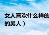 女人喜欢什么样的男人文案（女人喜欢什么样的男人）