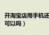 开淘宝店用手机还是电脑好（开淘宝店用手机可以吗）