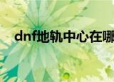 dnf地轨中心在哪个位置（dnf地轨中心）