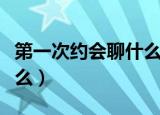 第一次约会聊什么样的话题（第一次约会聊什么）