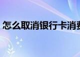 怎么取消银行卡消费通知（怎么取消银行卡）