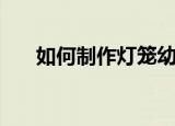 如何制作灯笼幼儿园（如何制作灯笼）
