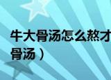 牛大骨汤怎么熬才好喝（如何熬出好喝的牛大骨汤）