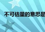 不可估量的意思是什么（什么是不可估量）