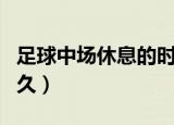 足球中场休息的时间是多久（足球中场休息多久）