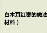 白木耳红枣的做法窍门（白木耳红枣需要哪些材料）