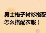 男士格子衬衫搭配什么外套好呢（男款格子衫怎么搭配衣服）