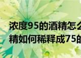 浓度95的酒精怎么稀释成75的（浓度95的酒精如何稀释成75的）