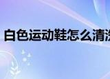 白色运动鞋怎么清洗（清洗白色运动鞋方法）