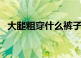 大腿粗穿什么裤子显瘦（什么款式适合穿）