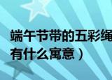 端午节带的五彩绳叫什么（端午节带的五彩绳有什么寓意）