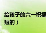 给孩子的六一祝福语（给孩子的六一祝福语简短的）