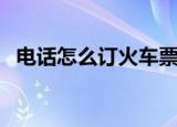 电话怎么订火车票（电话订火车票的方法）