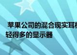  苹果公司的混合现实耳机15个摄像头模块微型LED显示屏和轻得多的显示器