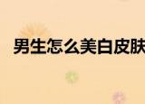 男生怎么美白皮肤（男生美白皮肤怎么做）