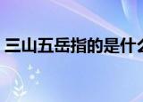 三山五岳指的是什么（三山五岳分别是啥呢）