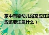 家中有婴幼儿浴室应注意哪些安全隐患（家中有婴幼儿浴室应该要注意什么）